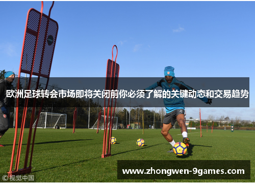 欧洲足球转会市场即将关闭前你必须了解的关键动态和交易趋势 欧洲足球转会市场即将关闭前你必须了解的关键动态和交易趋势