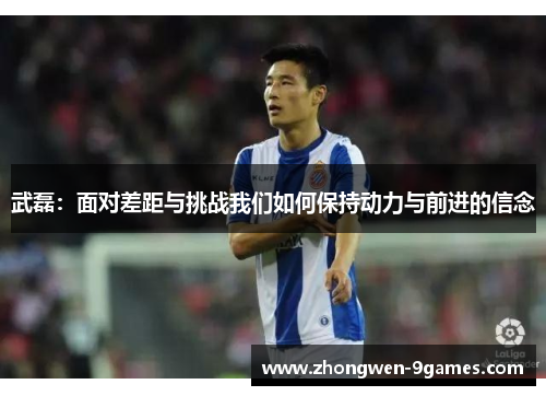 武磊:面对差距与挑战我们如何保持动力与前进的信念 武磊:面对差距与挑战我们如何保持动力与前进的信念