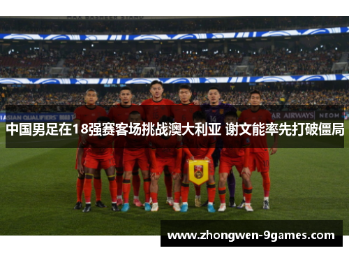 中国男足在18强赛客场挑战澳大利亚 谢文能率先打破僵局